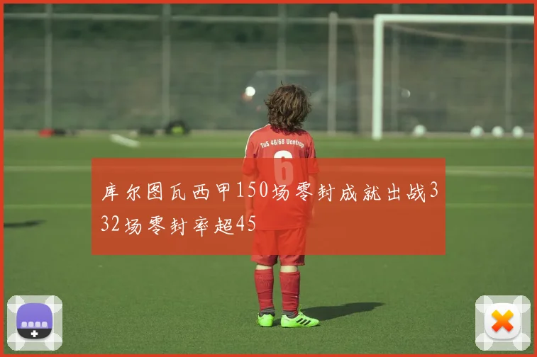 库尔图瓦西甲150场零封成就出战332场零封率超45