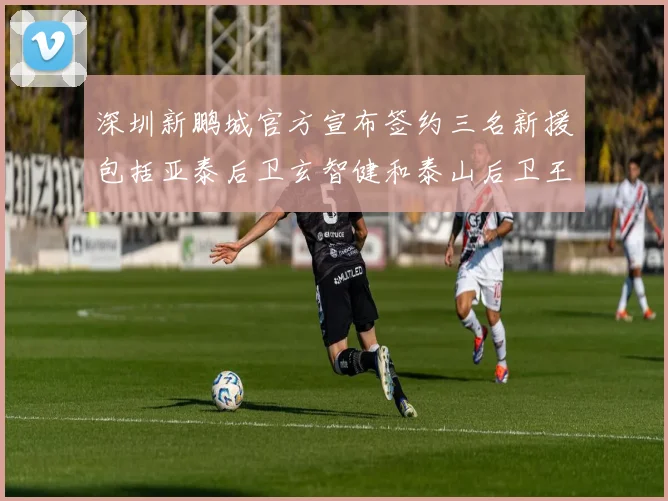 深圳新鹏城官方宣布签约三名新援包括亚泰后卫玄智健和泰山后卫王昱衡