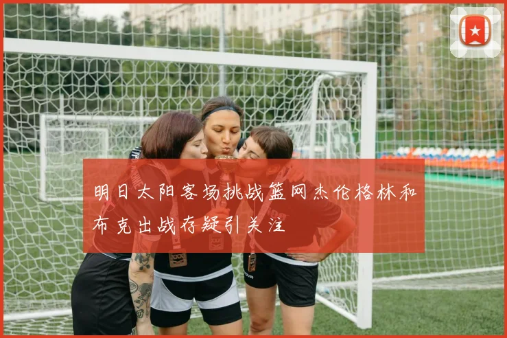 明日太阳客场挑战篮网杰伦格林和布克出战存疑引关注