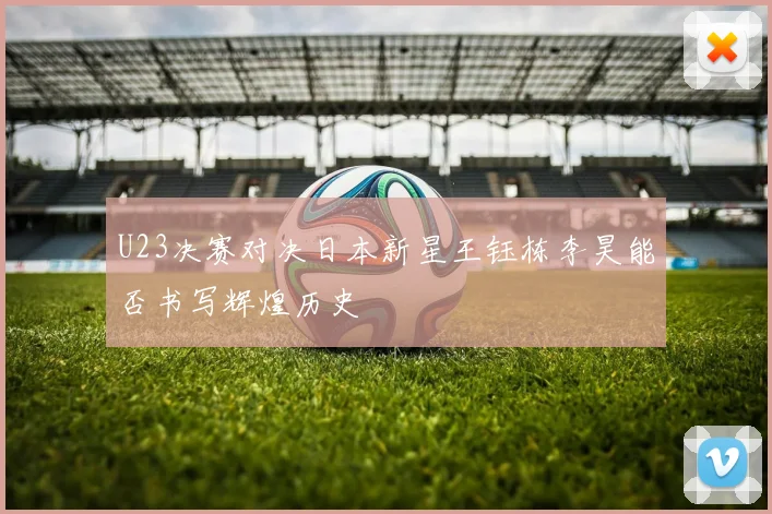 U23决赛对决日本新星王钰栋李昊能否书写辉煌历史