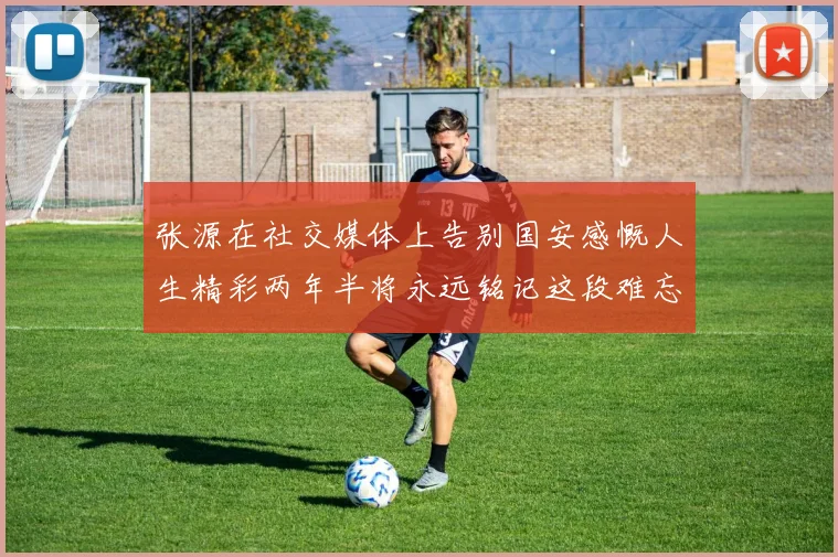 张源在社交媒体上告别国安感慨人生精彩两年半将永远铭记这段难忘故事