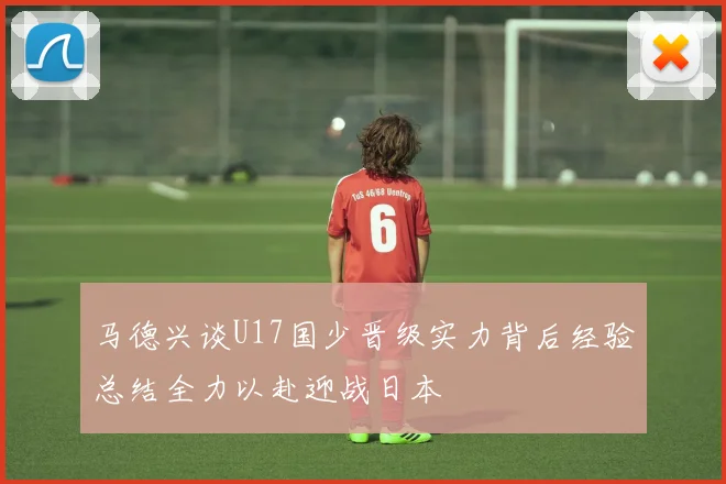 马德兴谈U17国少晋级实力背后经验总结全力以赴迎战日本