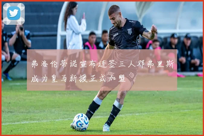 弗洛伦蒂诺宣布连签三人邓弗里斯成为皇马新援正式加盟
