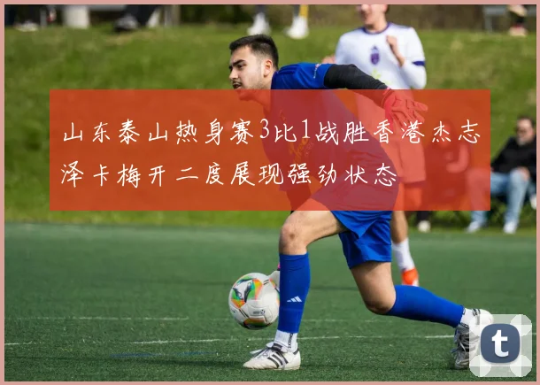 山东泰山热身赛3比1战胜香港杰志泽卡梅开二度展现强劲状态